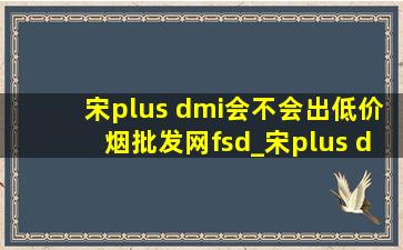 宋plus dmi会不会出(低价烟批发网)fsd_宋plus dmi带fsd版本